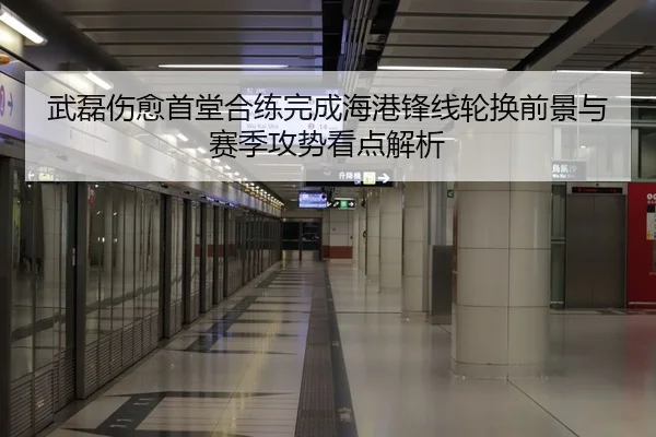 武磊伤愈首堂合练完成海港锋线轮换前景与赛季攻势看点解析