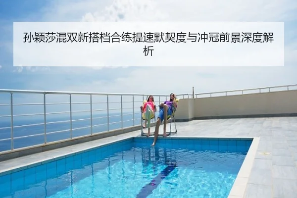 孙颖莎混双新搭档合练提速默契度与冲冠前景深度解析